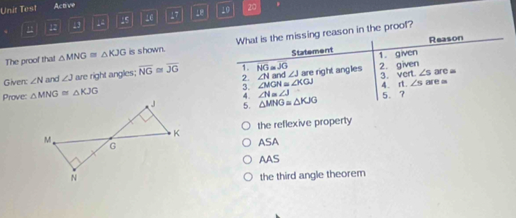 Unit Test Active
u 12 13 1 15 16 17 10 20.
Reason
The proof that △ MNG≌ △ KJG is shown. What is the missing reason in the proof?
Statement 1. given
3. ∠ MGN≌ ∠ KGJ and ∠ J are right angles 2. given
2. ∠ N 3.vert. ∠ s are ≌
Given: ∠ N and ∠ J are right angles; overline NG≌ overline JG 1. NG overline JG
4.rt. ∠ s
Prove: △ MNG≌ △ KJG ∠ N≌ ∠ J 5.? are i
4. △ MNG≌ △ KJG
5.
the reflexive property
ASA
AAS
the third angle theorem