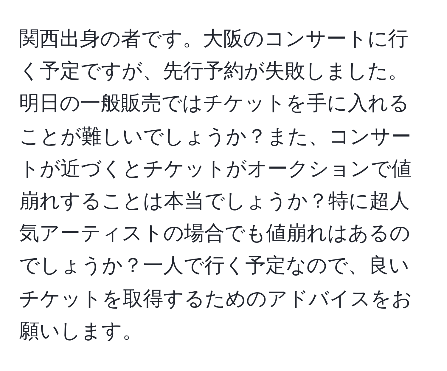 関西出身の者です。大阪のコンサートに行く予定ですが、先行予約が失敗しました。明日の一般販売ではチケットを手に入れることが難しいでしょうか？また、コンサートが近づくとチケットがオークションで値崩れすることは本当でしょうか？特に超人気アーティストの場合でも値崩れはあるのでしょうか？一人で行く予定なので、良いチケットを取得するためのアドバイスをお願いします。