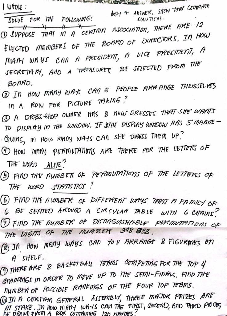 wHO1E : 
doPY 4 AnSWER, sHow loUe Compete 
SOLE FOK THE FOLLOWmG: 
solutions. 
× 
① SuppOSE THAT in A CERTAIN ASSOUMTon, THERE AKE 12
ELECTED mEmBERS OF THE BOARD OF DIRECToRS. In How 
MAnH WAYS CAn A PRESIDETT, A UICE PrEESIDEn?, A 
SECRETAKY, AND A THREASUREET BE SEIECTED FrROm THHE 
BOARD. 
② In HOw mAny WAYS CAN 5 PEOPLE RRRANGE THEMSELYES 
In A ROW FOR PICTURE TAKING? 
③ A DRESS -SHOP OWNER HAS 8 NEW DRESSES TTHAT SHE WANTS 
TO PISPLAy In THE WIAOOW. IF STHE DISPAy WIMOOW AAS S MAnnE - 
Quins, In HOw many wAIS CAN SHE DreesS THem UP? 
④ HOw mAny PERMUTTONS TKE THEKRE FOR THE LETTETRS OF 
THE WORO ALVE? 
⑤ FInD THE nUmBER OF PERmUmTions OF THE LETTETs oF 
THE WORO STATSTCS? 
⑥ FInD THE NUmBER OF DIFFERENT WAYS TAT A FRmLY OF
6 BE SEATED AROUND A CIRCULAR ABLE WITH C CHAIRS? 
③ FInD THE NUmBER OF DISTAGUSHABLE peRmUmTons oF 
THE DIGITS OF THE AUmBEr 318 38. 
In How many WHys CAn YOU AKRAnGE 8 FIGURs on 
A SHELF, 
③ THEREARE 8 BASKETBALL TEAMS COmPETNG FOR THE TOP Y 
STAROIMGS In OROER TO MOVE UP TO THE SEmI-FInALS. Fino THE 
numBErR OF POSSIBLE RANKINGS OF THE FOUR TOP TEAmS. 
⑥In A CEreTAn GETERAL ASSEmBLY, TEEE MAOOK PRIIES AKE 
AT STAKE. In HOW MAnY WAYS CAN THE FIRST, SECOND, AND THRD PRiCeS 
BF DRAWN THOm A BOR CONTAINNG 120 nmeS"