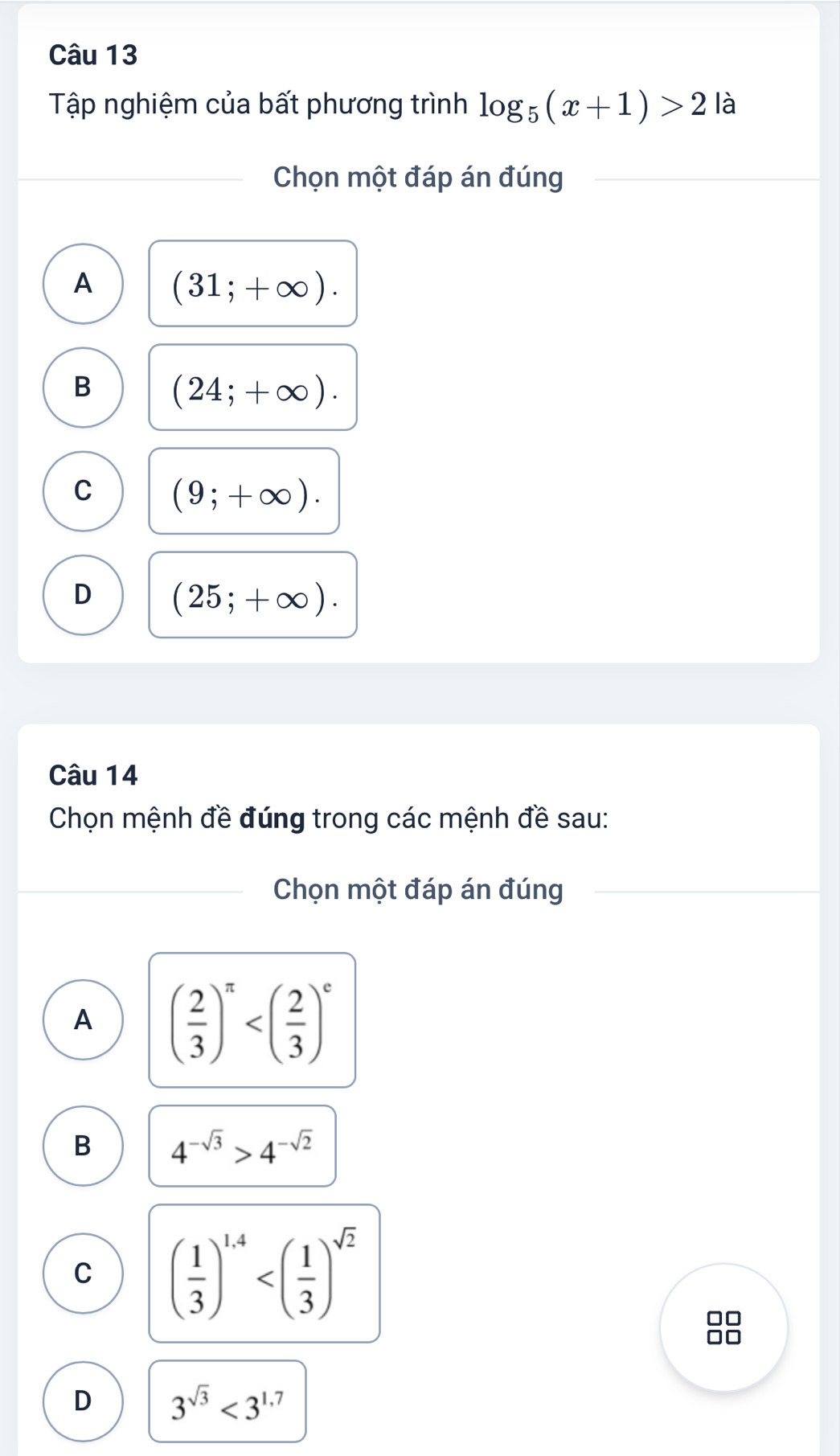 Tập nghiệm của bất phương trình log _5(x+1)>2 là
Chọn một đáp án đúng
A (31;+∈fty ).
B (24;+∈fty ).
C (9;+∈fty ).
D (25;+∈fty ). 
Câu 14
Chọn mệnh đề đúng trong các mệnh đề sau:
Chọn một đáp án đúng
A ( 2/3 )^π 
B 4^(-sqrt(3))>4^(-sqrt(2))
C ( 1/3 )^1.4
in
D 3^(sqrt(3))<3^(1.7)