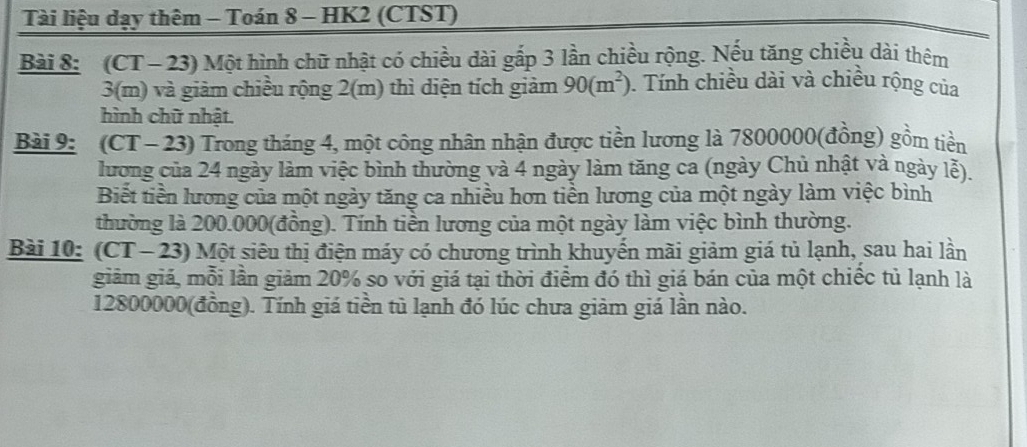 Tài liệu dạy thêm - Toán 8 - HK2 (CTST) 
Bài 8: (CT- 23) Một hình chữ nhật có chiều dài gấp 3 lần chiều rộng. Nếu tăng chiều dài thêm
3(m) và giảm chiều rộng 2(m) thì diện tích giảm 90(m^2). Tính chiều dài và chiều rộng của 
hình chữ nhật. 
Bài 9: (CT - 23) Trong tháng 4, một công nhân nhận được tiền lương là 7800000 (đồng) gồm tiền 
lương của 24 ngày làm việc bình thường và 4 ngày làm tăng ca (ngày Chủ nhật và ngày lễ). 
Biết tiền lương của một ngày tăng ca nhiều hơn tiền lương của một ngày làm việc bình 
thường là 200.000 (đồng). Tính tiền lương của một ngày làm việc bình thường. 
Bài 10: (CT - 23) Một siêu thị điện máy có chương trình khuyến mãi giảm giá tủ lạnh, sau hai lần 
giảm giá, mỗi lần giảm 20% so với giá tại thời điểm đó thì giá bán của một chiếc tủ lạnh là
12800000 (đồng). Tính giá tiền tù lạnh đó lúc chưa giảm giá lần nào.