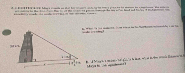 LIGHTHOUSE Afaya steada an that her shadow ads at the some place as the dadow for a ligitheuss. The suge o
etevation to the Sun from the tp of the shadows passes through the top of her haad and the up of tis tghleus. She
carefully made the scale drawing of the sqtuation shown.
a. What is the distance from Mays to the lighthouse indiesed bys on the
scale drawing?
b. If Maya's actual height is 6 feet, what is the actual distance int
Maya to the lighthouse?