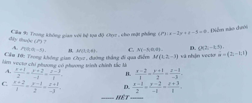 Trong không gian với hhat c * tọa độ Oxyz , cho mặt phẳng (P) ^circ  x-2y+z-5=0. Điểm nào dưới
đây thuộc (P) ? C. N(-5;0;0).
A. P(0;0;-5). B. M(1;1;6).
D. Q(2;-1;5). 
Câu 10: Trong không gian Oxyz , đường thẳng đi qua điểm M(1;2;-3) và nhận vectơ vector u=(2;-1;1)
làm vectơ chi phương có phương trình chính tắc là
A.  (x+1)/2 = (y+2)/-1 = (z-3)/1 .  (x-2)/1 = (y+1)/2 = (z-1)/-3 . 
B.
C.  (x+2)/1 = (y-1)/2 = (z+1)/-3 .  (x-1)/2 = (y-2)/-1 = (z+3)/1 . 
D.
_hết_