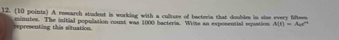 A research student is working with a culture of bacteria that doubles in size every fifteen
minutes. The initial population count was 1000 bacteria. Write an exponential equation A(t)=A_0e^(rt)
representing this situation.