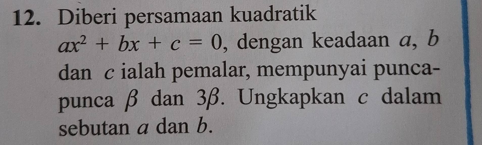 Diberi persamaan kuadratik
ax^2+bx+c=0 , dengan keadaan a, b
dan c ialah pemalar, mempunyai punca- 
punca β dan 3β. Ungkapkan c dalam 
sebutan a dan b.