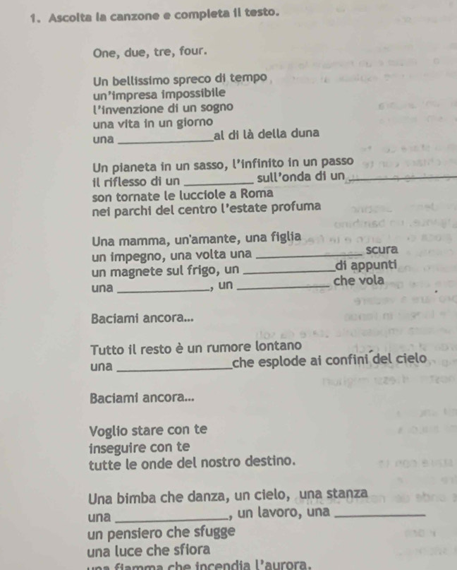 Ascolta la canzone e completa ii testo. 
One, due, tre, four. 
Un bellissimo spreco di tempo 
un'impresa impossibile 
l'invenzione di un sogno 
una vita in un giorno 
una _al di là della duna 
Un pianeta in un sasso, l’infinito in un passo 
il riflesso di un _sull'onda di un_ 
son tornate le lucciole a Roma 
nei parchi del centro l’estate profuma 
Una mamma, un'amante, una figlia 
un impegno, una volta una _scura 
un magnete sul frigo, un _di appunti 
una _, un _che vola 
Baciami ancora... 
Tutto il resto è un rumore lontano 
una _che esplode ai confini del cielo 
Baciami ancora... 
Voglio stare con te 
inseguire con te 
tutte le onde del nostro destino. 
Una bimba che danza, un cielo, una stanza 
una _, un lavoro, una_ 
un pensiero che sfugge 
una luce che sfiora
1° aurora.