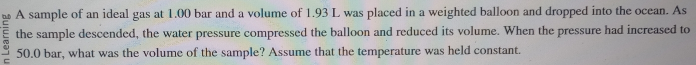 A sample of an ideal gas at 1.00 bar and a volume of 1.93 L was placed in a weighted balloon and dropped into the ocean. As 
the sample descended, the water pressure compressed the balloon and reduced its volume. When the pressure had increased to
50.0 bar, what was the volume of the sample? Assume that the temperature was held constant.