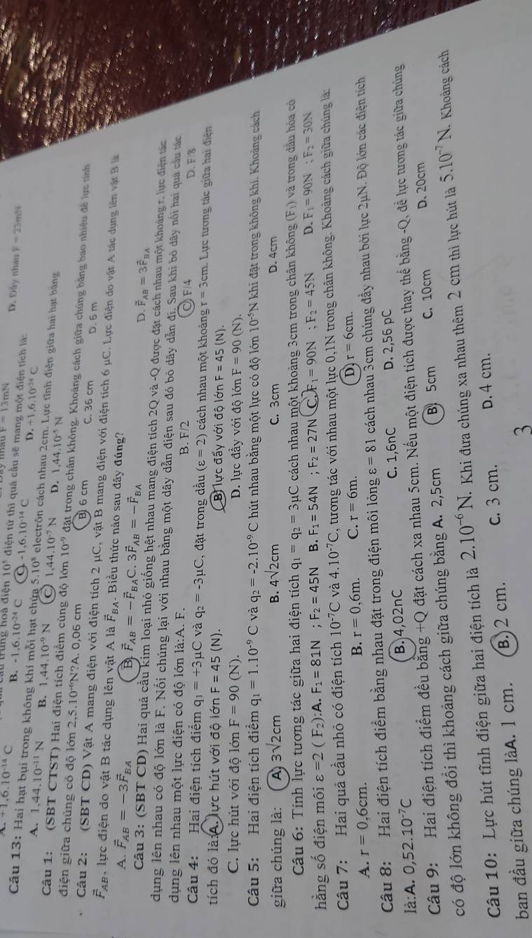 +1.6.10^(-14)C
F=13mN D. Đây nhau F=23m^2s
trung hoà điện 10^5 điện tứ thì quả cầu sẽ mang một điện tích là:
B. -1.6.10^(-24)C a -1,6.10^(-14)C D. +1,6,10^(24)C
Câu 13: Hai hạt bụi trong không khí mỗi hạt chứa 5.10^8 electrôn cách nhau 2cm. Lực tĩnh điện giữa hai hạt bãng
A. 1,44.10^(-11)N B. 1,44.10^(-9)N ○ 1.4 4.10^(-7)N D. 1,44.10^(-5)N
Câu 1: (SBT CTST) Hai điện tích điểm cùng độ lớn 10^(-9) đặt trong chân không. Khoảng cách giữa chúng bằng bao nhiều đề lực tính
điện giữa chủng có độ lớn 2,5.10^(-6)Y N?A. 0,06 cm B 6 cm C. 36 cm D. 6 m
Câu 2: (SBT CD) Vật A mang điện với điện tích 2 μC, vật B mang điện với điện tích 6 μC. Lực điện do vật A tác dụng lên vật B lấ
vector F_AB , lực điện do vật B tác dụng lên vật A là vector F_BA.  Biểu thức nào sau đây đúng?
A. vector F_AB=-3vector F_BA
B vector F_AB=-vector F_BAC ` 3vector F_AB=-vector F_BA D. vector F_AB=3vector F_BA
Câu 3: (SBT CD) Hai quả cầu kim loại nhỏ giống hệt nhau mang điện tích 2Q và -Q được đặt cách nhau một khoảng r, lực điện tác
dụng lên nhau có độ lớn là F. Nối chúng lại với nhau bằng một dây dẫn điện sau đó bỏ dây dẫn đí. Sau khi bỏ dây nổi hai qua cầu tác
dụng lên nhau một lực điện có độ lớn là:A. F. B. F/2 F4 D. F/3
Câu 4: Hai điện tích điểm q_1=+3 mu C và q_2=-3mu C , đặt trong dầu (varepsilon =2) cách nhau một khoảng r=3cm 1 Lực tương tác giữa hai điện
tích đó là:A. lực hút với độ lớn F=45(N). Bi lực đẩy với độ lớn F=45(N).
C. lực hút với độ lớn F=90 (N). D. lực đầy với độ lớn F=90(N).
Câu 5: Hai điện tích điểm q_1=1.10^(-9)C và q_2=-2.10^(-9)C hút nhau bằng một lực có độ lớn 10^(-5)N N khi đặt trong không khí. Khoảng cách
giữa chúng là:  A 3sqrt(2)cm B. 4sqrt(2)cm C. 3cm D. 4cm
Câu 6: Tính lực tương tác giữa hai điện tích q_1=q_2=3mu C cách nhau một khoảng 3cm trong chân không (F_1) và trong dầu hỏa có
hằng số điện môi varepsilon =2(F_2):A F_1=81N. F_2=45N B. F_1=54N; F_2=27N C. _1=90N;F_2=45N D. F_1=90N;F_2=30N
Câu 7: Hai quả cầu nhỏ có điện tích 10^(-7)C và 4.10^(-7)C C, tương tác với nhau một lực 0,1N trong chân không. Khoảng cách giữa chúng là:
A. r=0,6cm.
B. r=0,6m. C. r=6m. D r=6cm.
Câu 8: Hai điện tích điểm bằng nhau đặt trong điện môi lông varepsilon =81 cách nhau 3cm chúng đầy nhau bởi lực 2μN. Độ lớn các điện tích
C. 1,6nC D. 2,56 pC
là:A. 0,52.10^(-7)C B. 4,02nC
Câu 9: Hai điện tích điểm đều băng +C Q đặt cách xa nhau 5cm. Nếu một điện tích được thay thế bằng -Q, đề lực tương tác giữa chúng
có độ lớn không đổi thì khoảng cách giữa chúng bằng A. 2,5cm B 5cm C. 10cm D. 20cm
Câu 10: Lực hút tĩnh điện giữa hai điện tích là 2.10^(-6)N Khi đưa chúng xa nhau thêm 2 cm thì lực hút là 5.10^(-7)N. Khoảng cách
ban đầu giữa chúng làA. 1 cm. B.)2 cm. c. 3 cm. D. 4 cm.
3