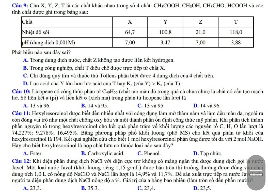 Cho X, Y, Z, T là các chất khác nhau trong số 4 chất: CH_3COOH,CH_3OH,CH_3CHO, , H [COOH I và các
tính chất được ghi trong bảng sau:
Phát biểu nào sau đây sai?
A. Trong dung dịch nước, chất Z không tạo được liên kết hydrogen.
B. Trong công nghiệp, chất T điều chế được trực tiếp từ chất X.
C. Chi dùng quỳ tím và thuốc thử Tollens phân biệt được 4 dung dịch của 4 chất trên.
D. Lực acid của Y lớn hơn lực acid của T hay K_a (của Y)>K_a (của T).
Câu 10: Licopene có công thức phân tử C4₀H₅₆ (chất tạo màu đỏ trong quả cà chua chín) là chất có cấu tạo mạch
hở. Số liên kết π (pi) và liên kết σ (xích ma) trong phân tử licopene lần lượt là
A. 13 và 96. B. 14 và 95. C. 13 và 95. D. 14 và 96.
Câu 11: Hexylresorcinol được biết đến nhiều nhất với công dụng làm mờ thâm nám và làm đều màu da, ngoài ra
còn đóng vai trò như một chất chống oxy hóa và một thành phần ổn định công thức mỹ phẩm. Khi phân tích thành
phần nguyên tố trong hexylresorcinol cho kết quả phần trăm về khối lượng các nguyên tố C, H, O lần lượt là
74,227%; 9,278%; 16,495%. Bằng phương pháp phổ khối lượng (phổ MS) cho kết quả phân tử khối của
hexylresorcinol là 194. Kết quả nghiên cứu cho biết 1 mol hexylresorcinol phản ứng được tổi đa với 2 mol NaOH.
Hãy cho biết hexylresorcinol là hợp chất hữu cơ thuộc loại nào sau đây?
A. Ester. B. Carboxylic acid. C. Phenol. D. Tạp chức.
Câu 12: Khi điện phân dung dịch NaCl với điện cực trơ không có màng ngăn thu được dung dịch gọi là nước
Javel. Một loại nước Javel (khổi lượng riêng 1,15 g/mL) được bán trên thị trường thường được đóng vào chai
dung tích 1,0 L có nồng độ NaClO và NaCl lần lượt là 14,9% và 11,7%. Để sản xuất trực tiếp ra nước Javel trên
người ta điện phân dung dịch NaCl nồng độ a %. Giá trị của a bằng bao nhiêu (làm tròn số đến phần mười)?
A. 23,3. B. 35.3. C. 23,4. D. 23,5.