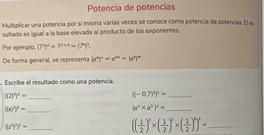 Potencia de potencias 
Multiplicar una potencia por sí misma varias veces se conoce como potencía de potencias. El re- 
sultado es igual a la base elevada al producto de los exponentes. 
Por ejemplo, (7^3)^4=7^(3* 4)=(7^4)^3. 
De forma general, se representa (a^m)^n=a^(mn)=(a^n)^m. 
. Escribe el resultado como una potencia.
((2)^5)^4= _ 
_ ((-0.7)^3)^2=
_ ((x)^2)^6=
_ (a^3* a^3)^2=
((z^3)^7)^2= _
(( 1/2 )^3* ( 1/2 )^2* ( 1/2 )^5)^3= _