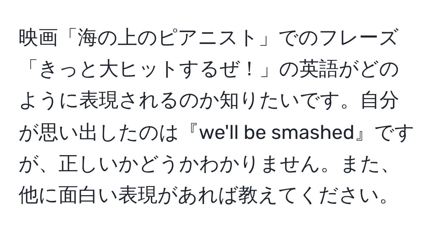 映画「海の上のピアニスト」でのフレーズ「きっと大ヒットするぜ！」の英語がどのように表現されるのか知りたいです。自分が思い出したのは『we'll be smashed』ですが、正しいかどうかわかりません。また、他に面白い表現があれば教えてください。