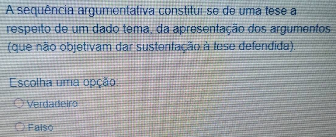 A sequência argumentativa constitui-se de uma tese a
respeito de um dado tema, da apresentação dos argumentos
(que não objetivam dar sustentação à tese defendida).
Escolha uma opção:
Verdadeiro
Falso