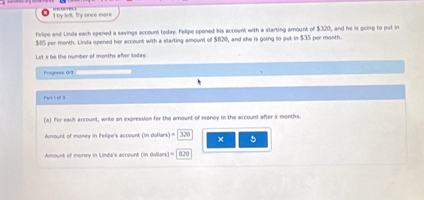 incorrect 
1 try left. Try once more 
Felipe and Linda each opened a savings account today. Felipe opened his account with a starting amount of $320, and he is going to put in
$85 per month. Linda opened her account with a starting amount of $B20, and she is going to put in $35 per month. 
Let x be the number of months after today. 
Progress: 0/3 
Part 1 of 3 
(a) For each account, write an expression for the amount of money in the account after x months. 
Amount of money in Felipe's account (in dollars) 320 × 
Amount of money in Linda's account (in dollars) =|820