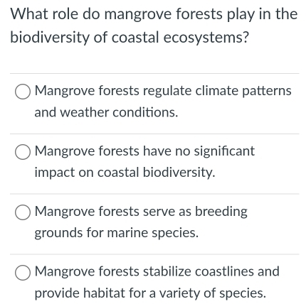 What role do mangrove forests play in the
biodiversity of coastal ecosystems?
Mangrove forests regulate climate patterns
and weather conditions.
Mangrove forests have no significant
impact on coastal biodiversity.
Mangrove forests serve as breeding
grounds for marine species.
Mangrove forests stabilize coastlines and
provide habitat for a variety of species.