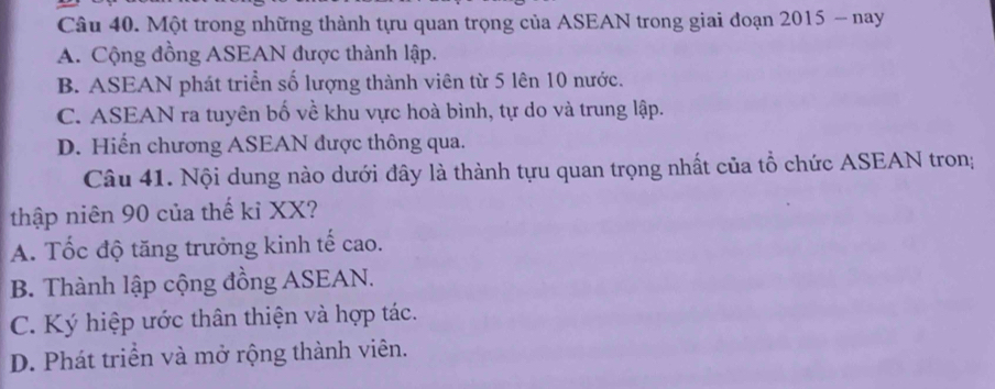 Một trong những thành tựu quan trọng của ASEAN trong giai đoạn 2015 - nay
A. Cộng đồng ASEAN được thành lập.
B. ASEAN phát triển số lượng thành viên từ 5 lên 10 nước.
C. ASEAN ra tuyên bố về khu vực hoà bình, tự do và trung lập.
D. Hiến chương ASEAN được thông qua.
Câu 41. Nội dung nào dưới đây là thành tựu quan trọng nhất của tổ chức ASEAN tron;
thập niên 90 của thế kỉ XX?
A. Tốc độ tăng trưởng kinh tế cao.
B. Thành lập cộng đồng ASEAN.
C. Ký hiệp ước thân thiện và hợp tác.
D. Phát triển và mở rộng thành viên.