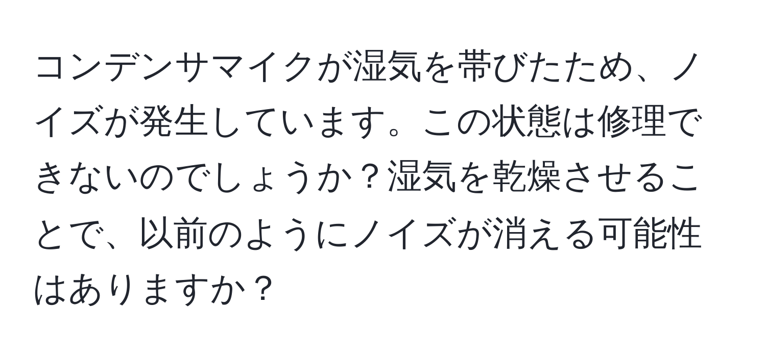 コンデンサマイクが湿気を帯びたため、ノイズが発生しています。この状態は修理できないのでしょうか？湿気を乾燥させることで、以前のようにノイズが消える可能性はありますか？