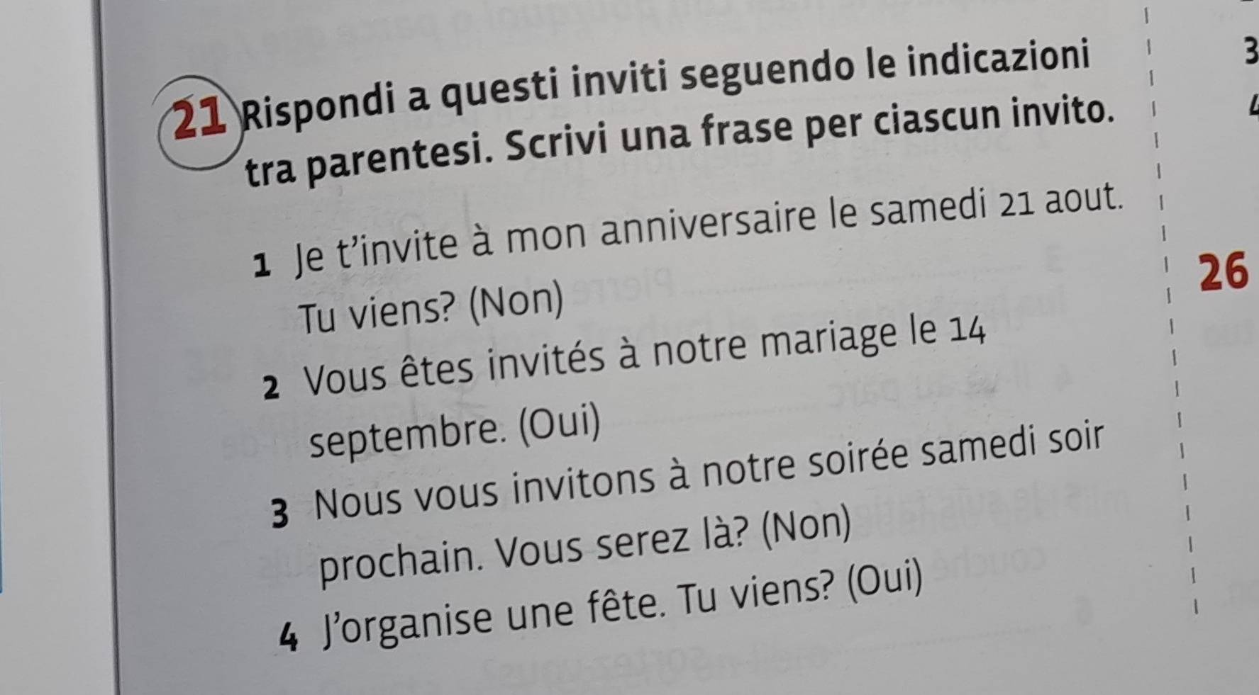 Rispondi a questi inviti seguendo le indicazioni 
3 
tra parentesi. Scrivi una frase per ciascun invito. 
L 
1 Je t’invite à mon anniversaire le samedi 21 aout. 
26 
Tu viens? (Non) 
2 Vous êtes invités à notre mariage le 14
septembre. (Oui) 
3 Nous vous invitons à notre soirée samedi soir 
prochain. Vous serez là? (Non) 
4 J'organise une fête. Tu viens? (Oui)