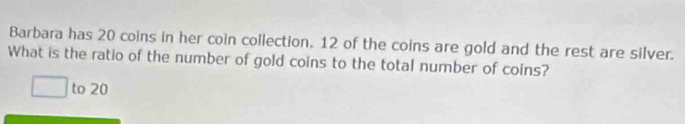 Barbara has 20 coins in her coin collection. 12 of the coins are gold and the rest are silver. 
What is the ratio of the number of gold coins to the total number of coins? 
to 20