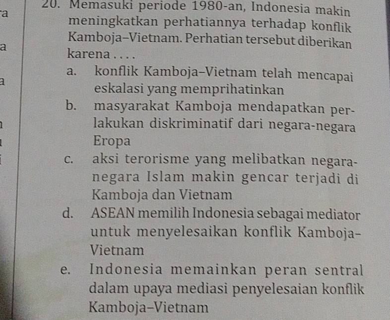 Memasuki periode 1980-an, Indonesia makin
a
meningkatkan perhatiannya terhadap konflik
Kamboja-Vietnam. Perhatian tersebut diberikan
a
karena . . . .
a. konflik Kamboja-Vietnam telah mencapai
a
eskalasi yang memprihatinkan
b. masyarakat Kamboja mendapatkan per-
lakukan diskriminatif dari negara-negara
Eropa
c. aksi terorisme yang melibatkan negara-
negara Islam makin gencar terjadi di
Kamboja dan Vietnam
d. ASEAN memilih Indonesia sebagai mediator
untuk menyelesaikan konflik Kamboja-
Vietnam
e. Indonesia memainkan peran sentral
dalam upaya mediasi penyelesaian konflik 
Kamboja-Vietnam