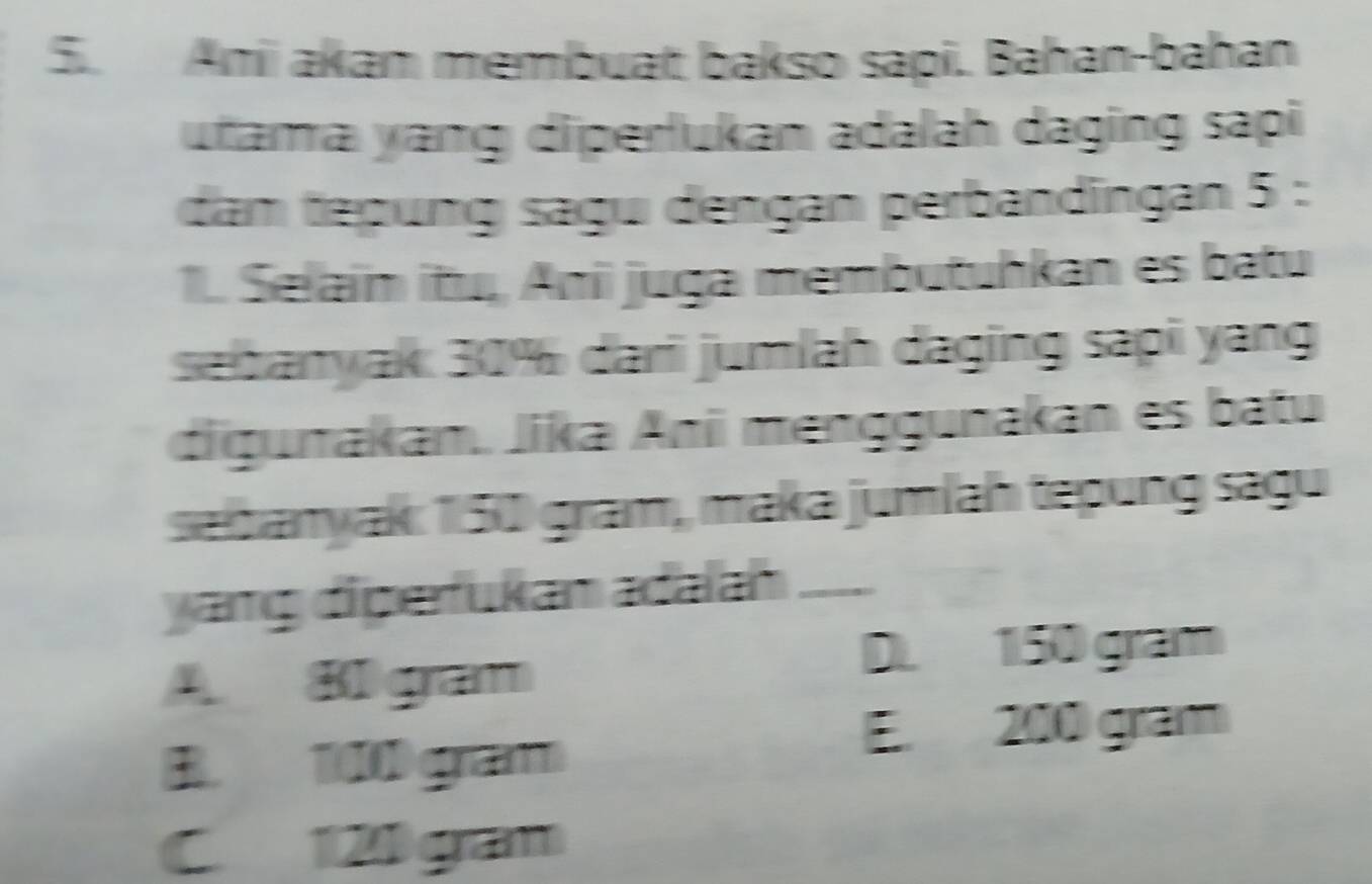 Ani akam membuat bakso sapi. Bahan-bahan
utama ɣang diperlukan adalah daging sapi
dam tepung sagu dengan perbandīngan 5 :
1. Selain itu, Ani juga membutuhkan es batu
sabanyak: 30% dari jumlah daging sapi yang
digurakan., Jika Ani menggunakan es batu
seibanyak: 150 gram, maka jumlaḥ tepung sagu
yang diperfukan adalah_
D. 150 gram
A Bl gram
B. 100 gram
E. 200 gram
C 120 gan