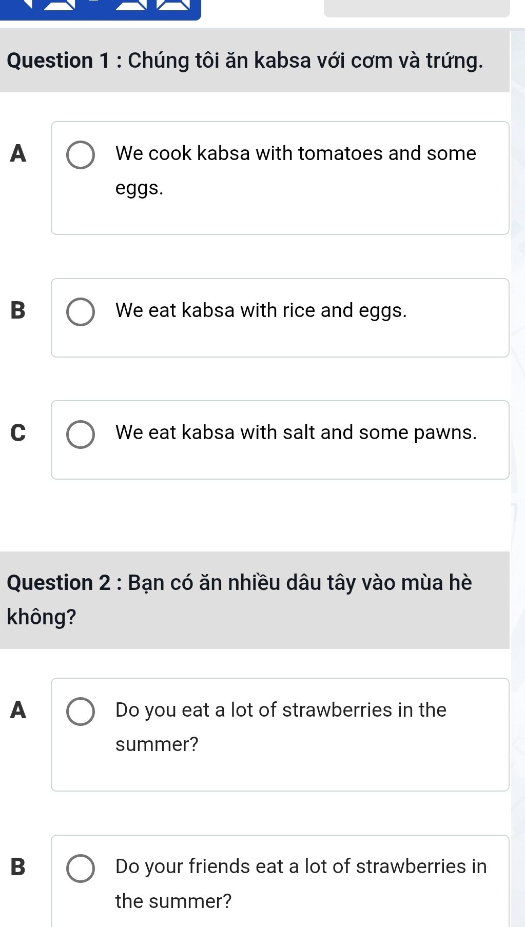 Chúng tôi ăn kabsa với cơm và trứng.
A We cook kabsa with tomatoes and some
eggs.
B We eat kabsa with rice and eggs.
C We eat kabsa with salt and some pawns.
Question 2 : Bạn có ăn nhiều dâu tây vào mùa hè
không?
A
Do you eat a lot of strawberries in the
summer?
B Do your friends eat a lot of strawberries in
the summer?