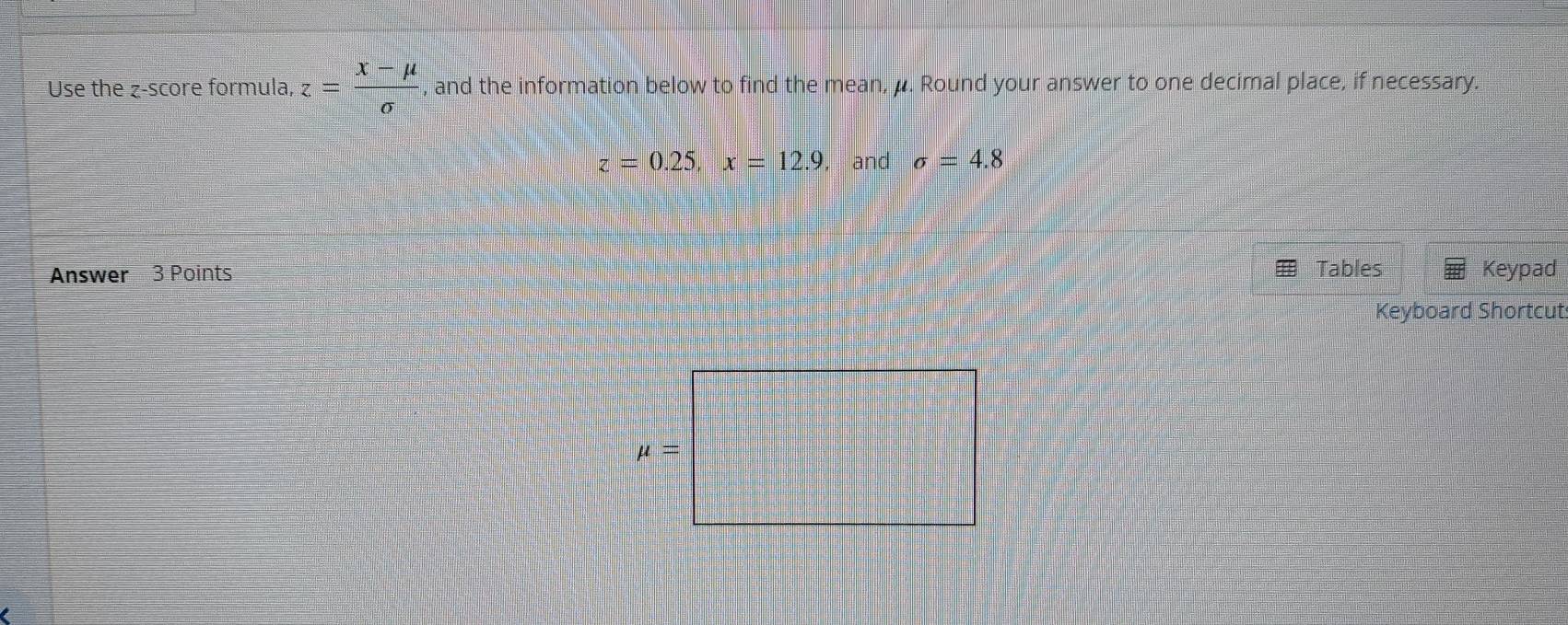 Use the z-score formula, z= (x-mu )/sigma   , and the information below to find the mean, μ. Round your answer to one decimal place, if necessary.
z=0.25,x=12.9 , and sigma =4.8
Answer 3 Points Tables Keypad
Keyboard Shortcut