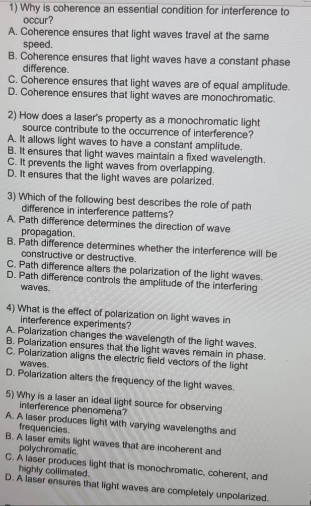 Why is coherence an essential condition for interference to
occur?
A. Coherence ensures that light waves travel at the same
speed.
B. Coherence ensures that light waves have a constant phase
difference.
C. Coherence ensures that light waves are of equal amplitude.
D. Coherence ensures that light waves are monochromatic.
2) How does a laser's property as a monochromatic light
source contribute to the occurrence of interference?
A. It allows light waves to have a constant amplitude.
B. It ensures that light waves maintain a fixed wavelength.
C. It prevents the light waves from overlapping.
D. It ensures that the light waves are polarized.
3) Which of the following best describes the role of path
difference in interference patterns?
A. Path difference determines the direction of wave
propagation.
B. Path difference determines whether the interference will be
constructive or destructive.
C. Path difference alters the polarization of the light waves.
D. Path difference controls the amplitude of the interfering
waves.
4) What is the effect of polarization on light waves in
interference experiments?
A. Polarization changes the wavelength of the light waves.
B. Polarization ensures that the light waves remain in phase.
C. Polarization aligns the electric field vectors of the light
waves.
D. Polarization alters the frequency of the light waves.
5) Why is a laser an ideal light source for observing
interference phenomena?
A. A laser produces light with varying wavelengths and
frequencies.
B. A laser emits light waves that are incoherent and
polychromatic.
C. A laser produces light that is monochromatic, coherent, and
highly collimated.
D. A laser ensures that light waves are completely unpolarized.