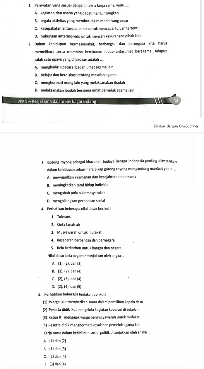 Pernyatan yang sesuai dengan makna kerja sama, yaitu ....
A. kegiatan dan usaha yang dapat menguntungkan
B. segala aktivitas yang membutuhkan modal yang besar
C. kesepakatan antardua pihak untuk mencapai tujuan tertentu
D. hubungan antarindividu untuk mencari kekurangan pihak lain
2. Dalam kehidupan bermasyarakat, berbangsa dan bernegara kita harus
memelihara serta membina kerukunan hidup antarumat beragama. Adapun
salah satu upaya yang dilakukan adalah ....
A. menghadiri upacara ibadah umat agama lain
B. belajar dan berdiskusi tentang masalah agama
C. menghormati orang lain yang melaksanakan ibadah
D. melaksanakan ibadah bersama umat pemeluk agama lain
PPKN - Kerjasama dalam Berbagai Bidang 34
Diimbas dengan CamScanner
3. Gotong royong sebagai khazanah budaya bangsa Indonesia penting dilestarikan
dalam kehidupan sehari-hari. Sikap gotong royong mengandung manfaat yaitu ...
A. mewujudkan keamanan dan kesejahteraan bersama
B. meningkatkan taraf hidup individu
C. mengubah pola pikir masyarakat
D. menghilangkan perbedaan sosial
4. Perhatikan beberapa nilai dasar berikut!
1. Toleransi
2. Cinta tanah air
3. Musyawarah untuk mufakat
4. Kesadaran berbangsa dan bernegara
5. Rela berkorban untuk bangsa dan negara
Nilai dasar bela negara ditunjukkan oleh angka ....
A. (1),(2) , dan (3)
B. (1),(2), dan (4)
C. (2),(3), , dan (4)
D. (2),(4), , dan (5)
5. Perhatikan beberapa tindakan berikut!
(1) Warga ikut memberikan suara dalam pemilihan kepala desa
(2) Peserta didik ikut mengelola kegiatan koperasi di sekolah
(3) Ketua RT mengajak warga bermusyawarah untuk mufakat
(4) Peserta didik menghormati keyakinan pemeluk agama lain
Kerja sama dalam kehidupan sosial politik ditunjukkan oleh angka ....
A. (1) dan (2)
B. (1) dan (3)
C. (2) dan (4)
D. (3) dan (4)