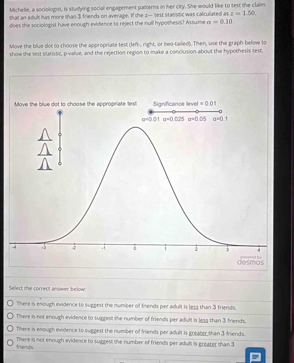 Michelle, a sociologist, is studying social engagement patterns in her city. She would like to test the claim
that an adult has more than 3 friends on average. If the z— test statistic was calculated as z=1.50,
does the sociologist have enough evidence to reject the null hypothesis? Assume alpha =0.10.
Move the blue dot to choose the appropriate test (left-, right, or two-tailed). Then, use the graph below to
show the test statistic, p-value, and the rejection region to make a conclusion about the hypothesis test.
Select the correct answer below:
There is enough evidence to suggest the number of friends per adult is less than 3 friends.
There is not enough evidence to suggest the number of friends per adult is less than 3 friends.
There is enough evidence to suggest the number of friends per adult is greater than 3 friends.
There is not enough evidence to suggest the number of friends per adult is greater than 3
friends.