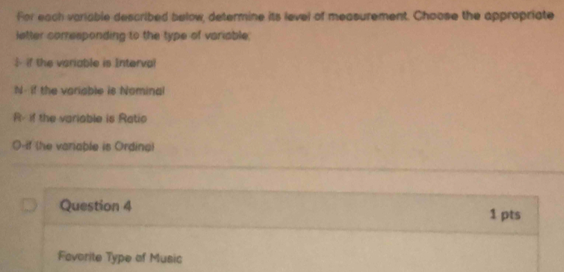 For each variable described below, determine its level of measurement. Choose the appropriate
letter corresponding to the type of variable.
if the veriable is Interval
N- if the veriable is Nominal
R- if the variable is Ratio
O-if (he variable is Ordina)
Question 4
1 pts
Favorite Type of Music