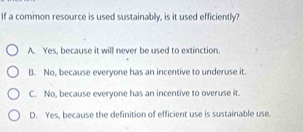 If a common resource is used sustainably, is it used efficiently?
A. Yes, because it will never be used to extinction.
B. No, because everyone has an incentive to underuse it.
C. No, because everyone has an incentive to overuse it.
D. Yes, because the definition of efficient use is sustainable use.