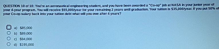 of 10: You're an aeronautical engineering student, and you have been awarded a°Co-op° job at NASA In your junior year of
your 4-year program. You will receive $55,000/year for your remaining 2 years until graduation. Your tuition is $35,000/year. If you put 50% of
your Co-op salary back into your tuition debt what will you owe after 4 years?
a) $85,000
b) $89,000
c) $94,000
d) $195,000