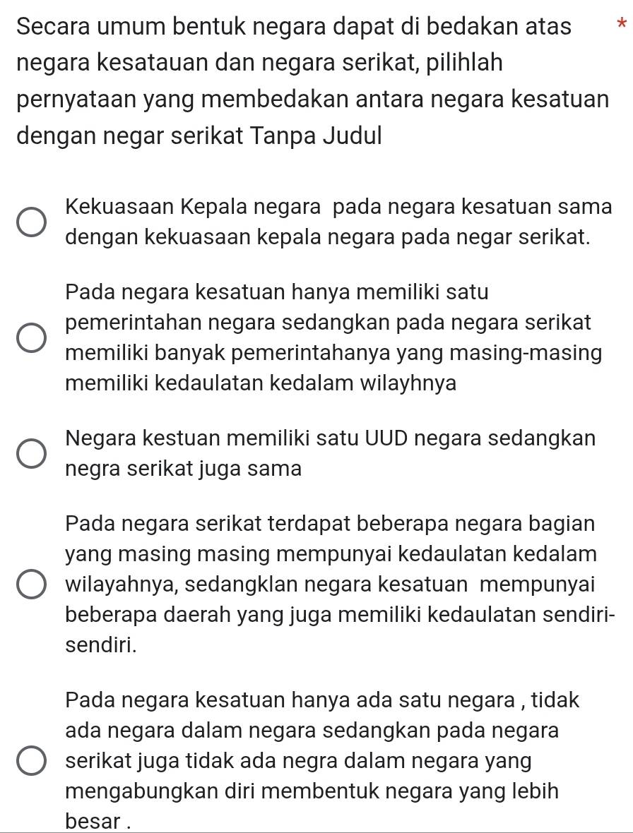 Secara umum bentuk negara dapat di bedakan atas *
negara kesatauan dan negara serikat, pilihlah
pernyataan yang membedakan antara negara kesatuan
dengan negar serikat Tanpa Judul
Kekuasaan Kepala negara pada negara kesatuan sama
dengan kekuasaan kepala negara pada negar serikat.
Pada negara kesatuan hanya memiliki satu
pemerintahan negara sedangkan pada negara serikat
memiliki banyak pemerintahanya yang masing-masing
memiliki kedaulatan kedalam wilayhnya
Negara kestuan memiliki satu UUD negara sedangkan
negra serikat juga sama
Pada negara serikat terdapat beberapa negara bagian
yang masing masing mempunyai kedaulatan kedalam
wilayahnya, sedangklan negara kesatuan mempunyai
beberapa daerah yang juga memiliki kedaulatan sendiri-
sendiri.
Pada negara kesatuan hanya ada satu negara , tidak
ada negara dalam negara sedangkan pada negara
serikat juga tidak ada negra dalam negara yang
mengabungkan diri membentuk negara yang lebih
besar .