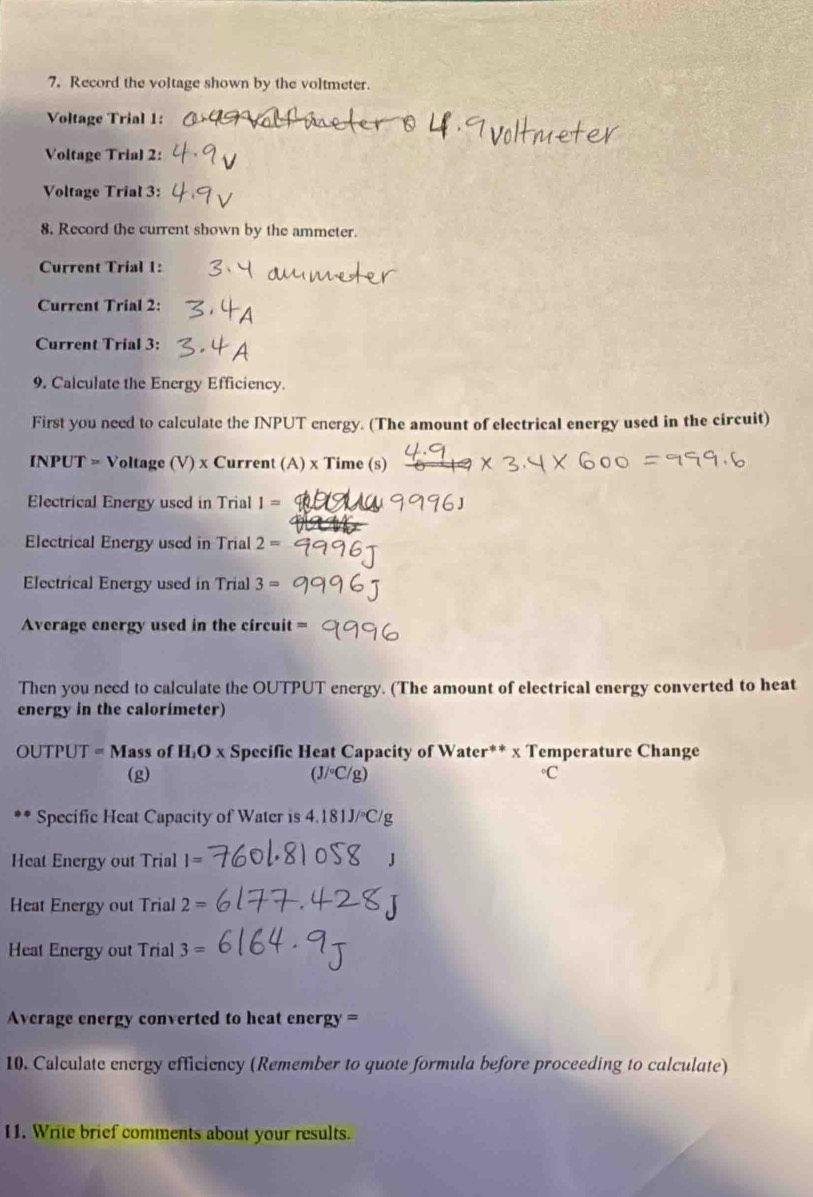 Record the voltage shown by the voltmeter. 
Voltage Trial 1: 
Voltage Trial 2: 
Voltage Trial 3: 
8. Record the current shown by the ammeter. 
Current Trial 1: 
Current Trial 2: 
Current Trial 3: 
9. Calculate the Energy Efficiency. 
First you need to calculate the INPUT energy. (The amount of electrical energy used in the circuit) 
INPUT = Voltage (V) x Current (A) x Time (s) 
Electrical Energy used in Trial I=
Electrical Energy used in Trial 2=
Electrical Energy used in Trial 3=
Average energy used in the circuit = 
Then you need to calculate the OUTPUT energy. (The amount of electrical energy converted to heat 
energy in the calorímeter)
OUTPUT = Mass of H₁O x Specific Heat Capacity of Water** x Temperature Change 
(g) (J/◦C/g) C 
** Specific Heat Capacity of Water is 4.181J/ºC/g
Heat Energy out Trial I=
Heat Energy out Trial 2=
Heat Energy out Trial 3=
Average energy converted to heat energy = 
10. Calculate energy efficiency (Remember to quote formula before proceeding to calculate) 
11. Write brief comments about your results.