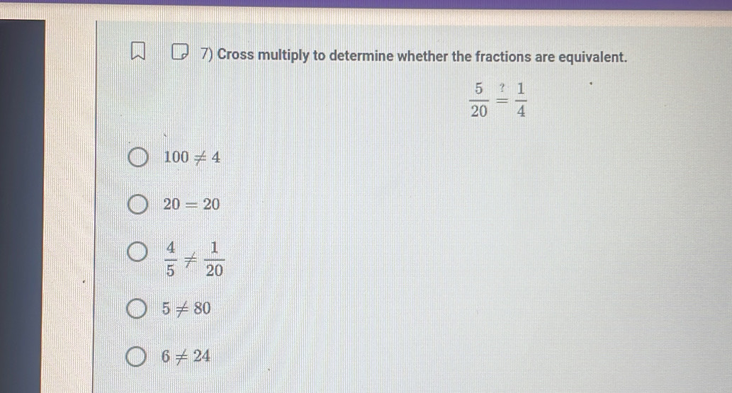 Cross multiply to determine whether the fractions are equivalent.
 5/20 = 1/4 
100!= 4
20=20
 4/5 !=  1/20 
5!= 80
6!= 24