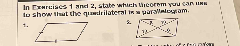 In Exercises 1 and 2, state which theorem you can use 
to show that the quadrilateral is a parallelogram. 
1. 
2.