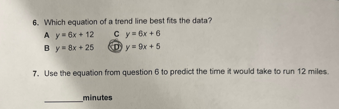 Which equation of a trend line best fits the data?
A y=6x+12 C y=6x+6
B y=8x+25 D y=9x+5
7. Use the equation from question 6 to predict the time it would take to run 12 miles.
_
minutes