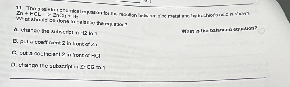 NO2 
11. The skeleton chemical equation for the reaction between zinc metal and hydrochloric acid is shown
Zn+HCLto ZnCl_2+H_2
What should be done to balance the equation?
A. change the subscript in H2 to 1
What is the balanced equation?
B. put a coefficient 2 in front of Zn
C. put a coefficient 2 in front of HCl
D. change the subscript in ZnCl2 to 1
_