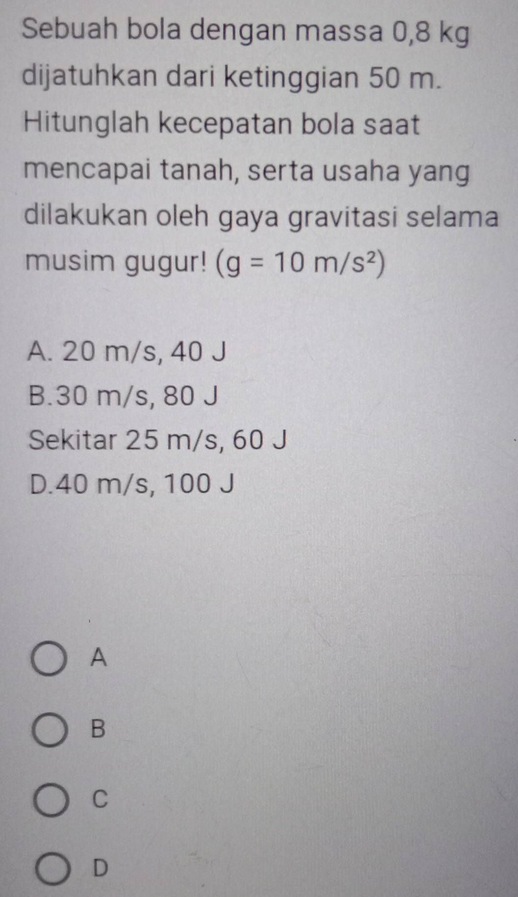 Sebuah bola dengan massa 0,8 kg
dijatuhkan dari ketinggian 50 m.
Hitunglah kecepatan bola saat
mencapai tanah, serta usaha yang
dilakukan oleh gaya gravitasi selama
musim gugur! (g=10m/s^2)
A. 20 m/s, 40 J
B. 30 m/s, 80 J
Sekitar 25 m/s, 60 J
D. 40 m/s, 100 J
A
B
C
D