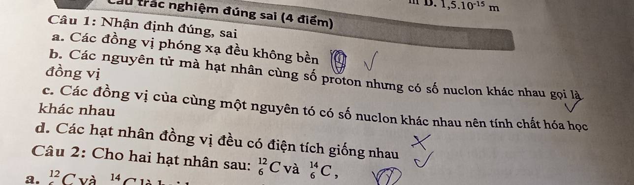 m D. 1,5.10^(-15)m
Càu trắc nghiệm đúng sai (4 điểm)
Câu 1: Nhận định đúng, sai
a. Các đồng vị phóng xạ đều không bền
đồng vị
b. Các nguyên tử mà hạt nhân cùng số proton nhưng có số nuclon khác nhau gọi là
c. Các đồng vị của cùng một nguyên tó có số nuclon khác nhau nên tính chất hóa học
khác nhau
d. Các hạt nhân đồng vị đều có điện tích giống nhau
Câu 2: Cho hai hạt nhân sau: _6^((12)C và _6^(14)C, 
a. ^12)C và 14