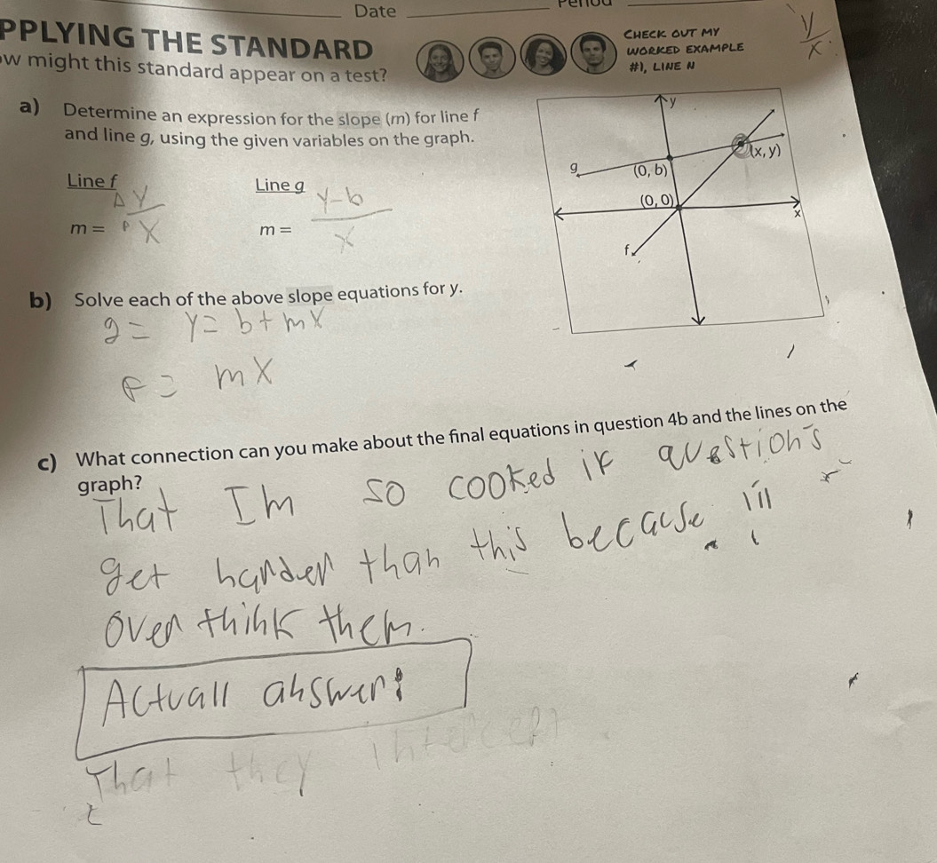 Date_
_
Check out my
PPLYING THE STANDARD a
WORKED EXAMPLE
ow might this standard appear on a test?
#1, Line n
a) Determine an expression for the slope (m) for line f
and line g, using the given variables on the graph.
Line f Line g
m=
m=
b) Solve each of the above slope equations for y.
c) What connection can you make about the final equations in question 4b and the lines on the
graph?