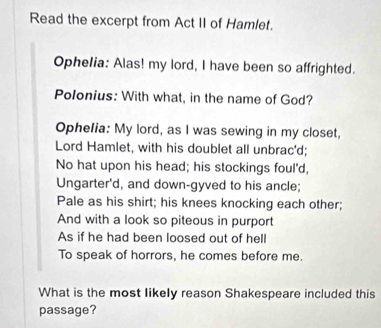 Read the excerpt from Act II of Hamlet. 
Ophelia: Alas! my lord, I have been so affrighted. 
Polonius: With what, in the name of God? 
Ophelia: My lord, as I was sewing in my closet, 
Lord Hamlet, with his doublet all unbrac'd; 
No hat upon his head; his stockings foul'd, 
Ungarter'd, and down-gyved to his ancle; 
Pale as his shirt; his knees knocking each other; 
And with a look so piteous in purport 
As if he had been loosed out of hell 
To speak of horrors, he comes before me. 
What is the most likely reason Shakespeare included this 
passage?