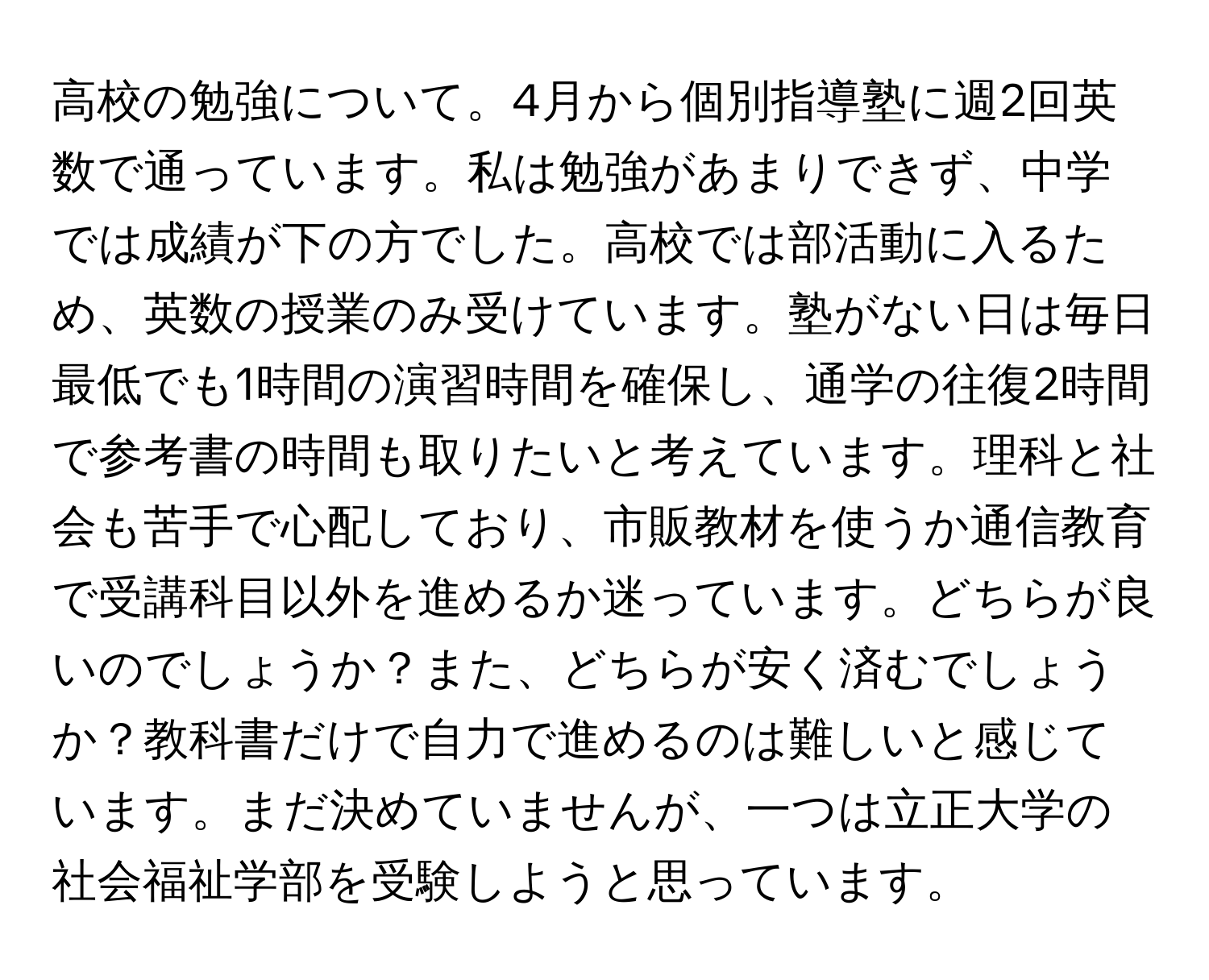 高校の勉強について。4月から個別指導塾に週2回英数で通っています。私は勉強があまりできず、中学では成績が下の方でした。高校では部活動に入るため、英数の授業のみ受けています。塾がない日は毎日最低でも1時間の演習時間を確保し、通学の往復2時間で参考書の時間も取りたいと考えています。理科と社会も苦手で心配しており、市販教材を使うか通信教育で受講科目以外を進めるか迷っています。どちらが良いのでしょうか？また、どちらが安く済むでしょうか？教科書だけで自力で進めるのは難しいと感じています。まだ決めていませんが、一つは立正大学の社会福祉学部を受験しようと思っています。