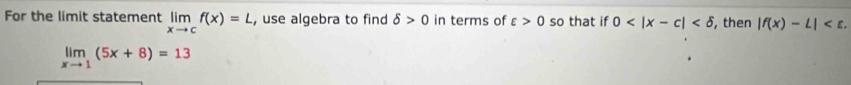 For the limit statement limlimits _xto cf(x)=L , use algebra to find delta >0 in terms of varepsilon >0 so that if 0 , then |f(x)-L| .
limlimits _xto 1(5x+8)=13