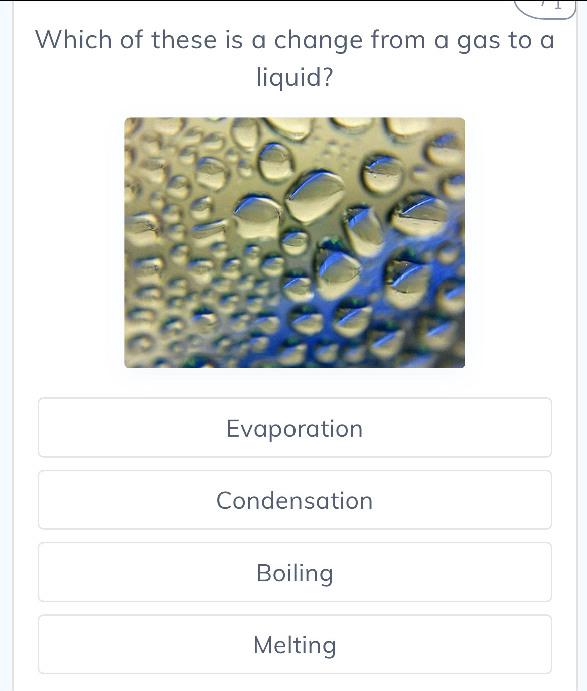 Which of these is a change from a gas to a
liquid?
Evaporation
Condensation
Boiling
Melting