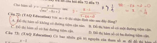 Tây trả lới cầu hỏi đến 72 đến 73
Cho hàm số y= (x-1)/sqrt(mx^2-8x+2)  sau:
Câu 72: (TAQ Education) Với m=0 thì nhận định nào sau đây đúng?
A. Đồ thị hàm số không có đường tiệm cận nảo. B. Đỗ thị hàm số có một đường tiệm cận.
C. Đồ thị hàm số có hai đường tiệm cận. D. Đồ thị hàm số có ba đường tiệm cận
Câu 73: (TAQ Education) Có bao nhiêu giá trị nguyên của tham số m đề đồ thị hàm
v=_ x-1