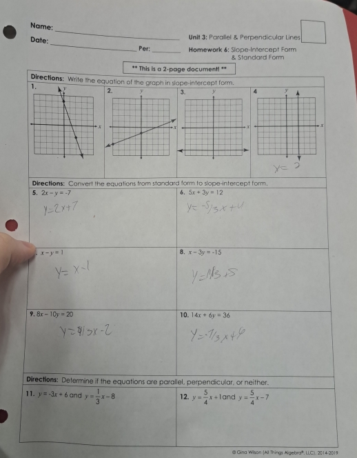 Name: 
Unit 3; Parallel & Perpendicular Lines 
Date:_ Per: _ Homework 6: Slope-Intercept Form 
& Standard Form 
** This is a 2-page document! ** 
Directions: Write the equation of the graph in slope-intercept form. 

Directions: Convert the equations from standard form to slope-intercept form. 
5. 2x-y=-7 6. 5x+3y=12
x-y=1
8. x-3y=-15
9, 8x-10y=20 10. 14x+6y=36
Directions: Determine if the equations are parallel, perpendicular, or neither. 
11. y=-3x+6 and y= 1/3 x-8 12. y= 5/4 x+10 and y= 5/4 x-7
@ Gina Wilson (All Things Algebra®, LLC). 2014-2019