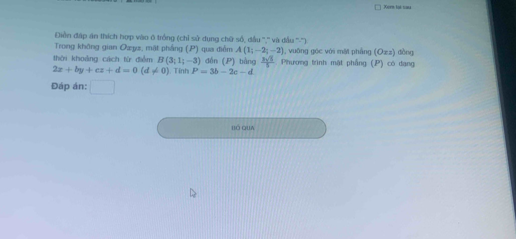 Xem lại sau 
Điền đáp án thích hợp vào ô trống (chỉ sử dụng chữ số, dấu ','' và dấu ''-''). 
Trong không gian Oæyz, mặt phẳng (P) qua điễm A(1;-2;-2) , vuông góc với mặt phẳng (Oxz) đồng 
thời khoảng cách từ điểm B(3;1;-3) đến (P) bằng  3sqrt(5)/5 . Phương trình mặt phẳng (P) có dạng
2x+by+cz+d=0(d!= 0). Tính P=3b-2c-d
Đáp án: □  
BÓ QUA