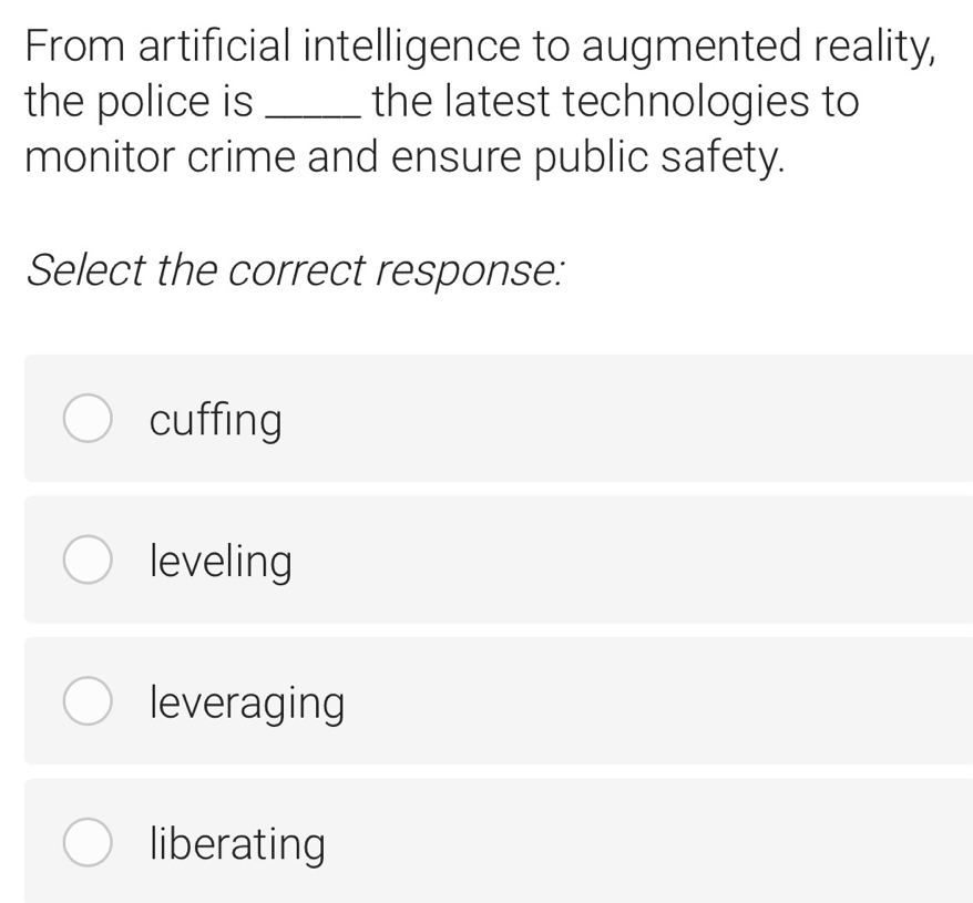 From artificial intelligence to augmented reality,
the police is _the latest technologies to
monitor crime and ensure public safety.
Select the correct response:
cuffing
leveling
leveraging
liberating