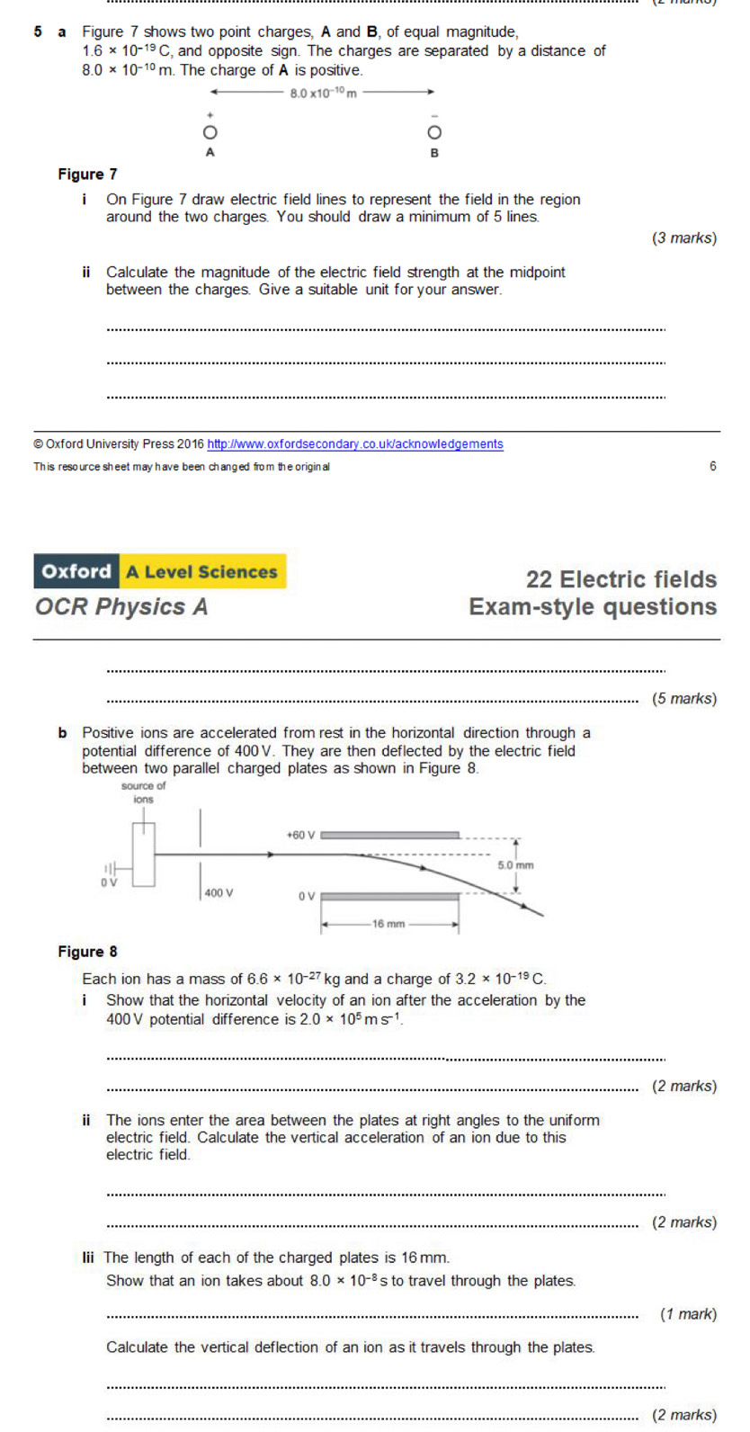 a Figure 7 shows two point charges, A and B, of equal magnitude,
1.6* 10^(-19)C , and opposite sign. The charges are separated by a distance of
8.0* 10^(-10)m h. The charge of A is positive.
8.0* 10^(-10)r
o 
A 
B 
Figure 7 
i On Figure 7 draw electric field lines to represent the field in the region 
around the two charges. You should draw a minimum of 5 lines. 
(3 marks) 
i Calculate the magnitude of the electric field strength at the midpoint 
between the charges. Give a suitable unit for your answer. 
_ 
_ 
_ 
_ 
©Oxford University Press 2016 http://www.oxfordsecondary.co.uk/acknowledgements 
This resource sheet may have been changed from the original 6 
Oxford A Level Sciences 22 Electric fields 
OCR Physics A Exam-style questions 
_ 
_ 
_(5 marks) 
b Positive ions are accelerated from rest in the horizontal direction through a 
potential difference of 400V. They are then deflected by the electric field 
between two parallel charged plates as shown in Figure 8. 
Figure 8 
Each ion has a mass of 6.6* 10^(-27) kg and a charge of 3.2* 10^(-19)C. 
i Show that the horizontal velocity of an ion after the acceleration by the
400 V potential difference is 2.0* 10^5ms^(-1). 
_ 
_(2 marks) 
i The ions enter the area between the plates at right angles to the uniform 
electric field. Calculate the vertical acceleration of an ion due to this 
electric field. 
_ 
_(2 marks) 
Iii The length of each of the charged plates is 16 mm. 
Show that an ion takes about 8.0* 10^(-8) s to travel through the plates. 
_(1 mark) 
Calculate the vertical deflection of an ion as it travels through the plates. 
_ 
_(2 marks)